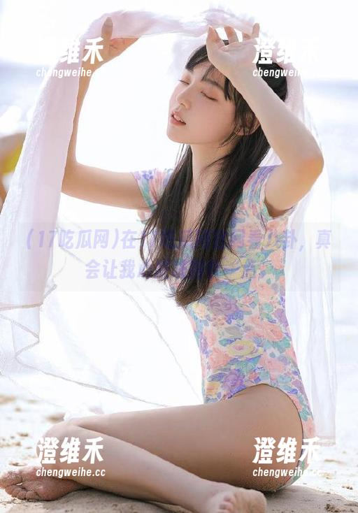 在17吃瓜网官网看八卦，真会让我心脏跳得快一点。