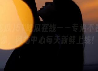 51吃瓜在线——专治不春心的你，网站中心每天新鲜上线！