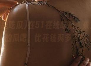 在51在线吃瓜，来点免费的瓜吧，比花钱爽多了！