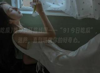 吃瓜疯狂路线图——“91今日吃瓜”，陪你永不迷路，直到喂饱你的好奇心。