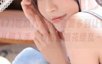吃瓜17cg：资源多到让你不知从何入手，看得我眼花缭乱～