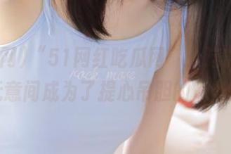 “51网红吃瓜网”：这款app让我无意间成为了提心吊胆的八卦达人！