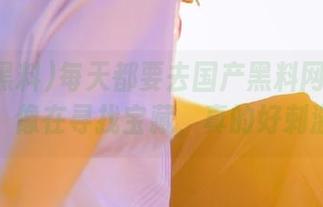 每天都要去国产黑料网址逛一逛，像在寻找宝藏，真的好刺激。
