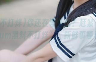 你还在等什么？赶紧下载“655fum黑料不打烊”，新鲜事等着你！