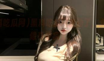 黑料吃瓜网来劲了，永久映像真要疯了！