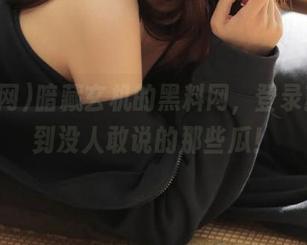 暗藏玄机的黑料网，登录就能找到没人敢说的那些瓜！