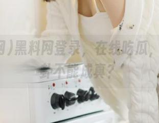 黑料网登录，在线吃瓜，谁说八卦不能成真？